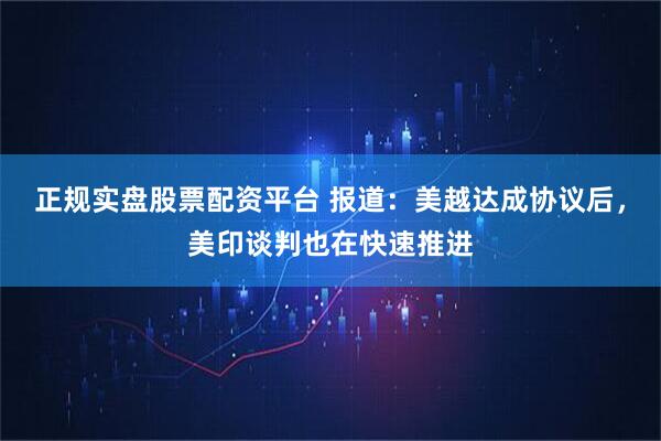 正规实盘股票配资平台 报道：美越达成协议后，美印谈判也在快速推进