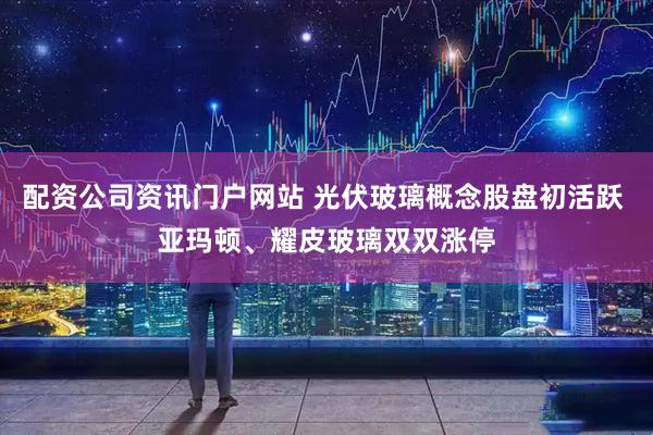 配资公司资讯门户网站 光伏玻璃概念股盘初活跃 亚玛顿、耀皮玻璃双双涨停