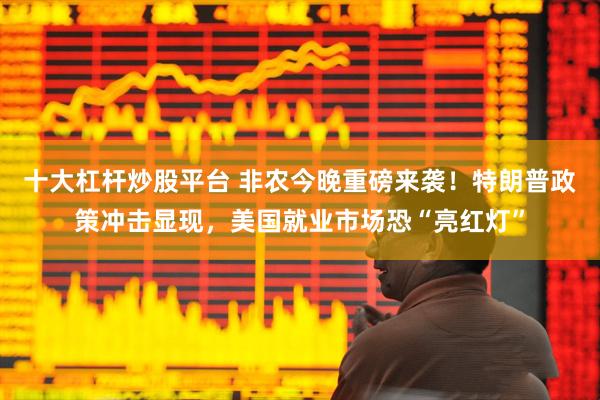 十大杠杆炒股平台 非农今晚重磅来袭！特朗普政策冲击显现，美国就业市场恐“亮红灯”