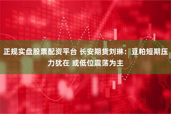 正规实盘股票配资平台 长安期货刘琳：豆粕短期压力犹在 或低位震荡为主