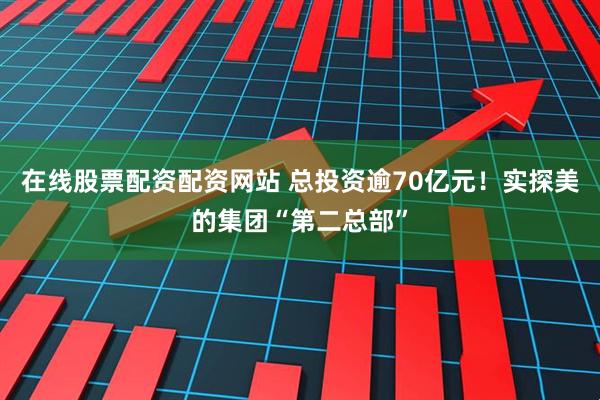 在线股票配资配资网站 总投资逾70亿元！实探美的集团“第二总部”