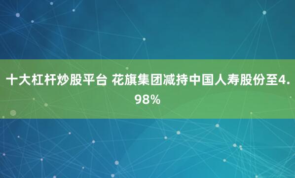 十大杠杆炒股平台 花旗集团减持中国人寿股份至4.98%
