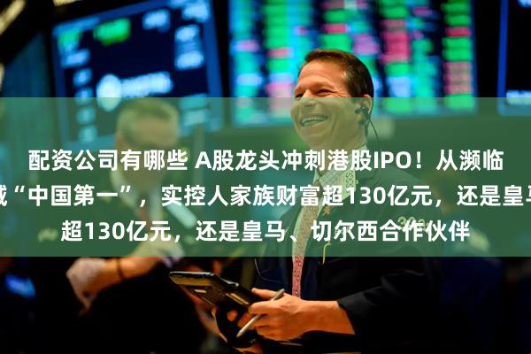配资公司有哪些 A股龙头冲刺港股IPO！从濒临倒闭发展成这一领域“中国第一”，实控人家族财富超130亿元，还是皇马、切尔西合作伙伴
