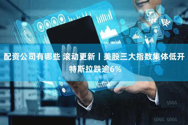 配资公司有哪些 滚动更新丨美股三大指数集体低开 特斯拉跌逾6%