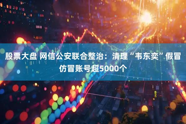 股票大盘 网信公安联合整治：清理“韦东奕”假冒仿冒账号超5000个
