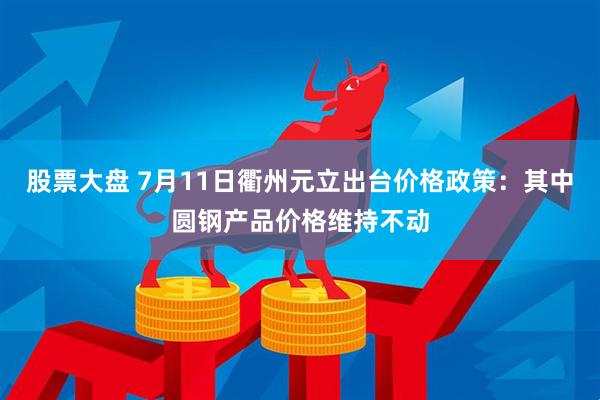 股票大盘 7月11日衢州元立出台价格政策：其中圆钢产品价格维持不动