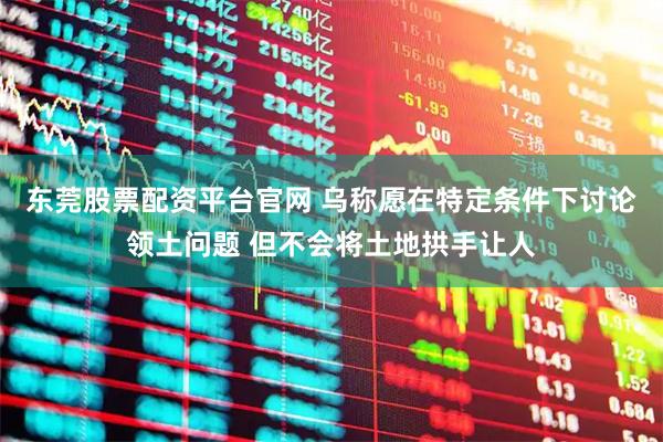 东莞股票配资平台官网 乌称愿在特定条件下讨论领土问题 但不会将土地拱手让人