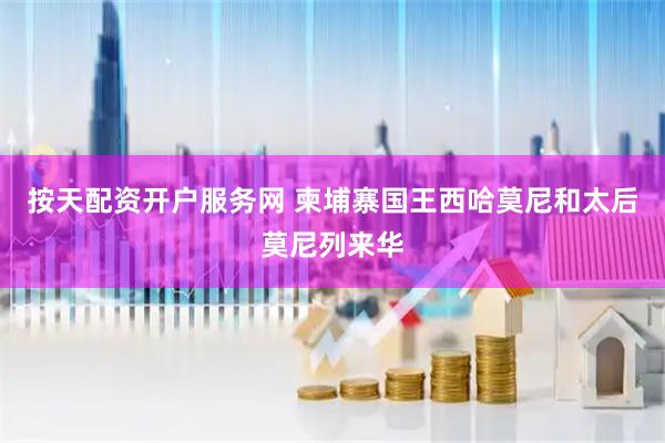 按天配资开户服务网 柬埔寨国王西哈莫尼和太后莫尼列来华