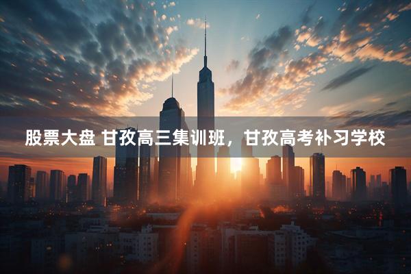 股票大盘 甘孜高三集训班，甘孜高考补习学校