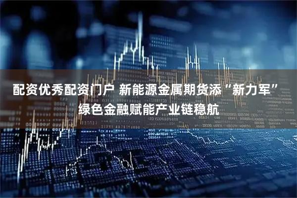 配资优秀配资门户 新能源金属期货添“新力军” 绿色金融赋能产业链稳航