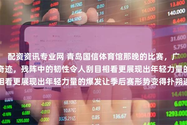 配资资讯专业网 青岛国信体育馆那晚的比赛，广东逆转青岛用拼搏书写奇迹，残阵中的韧性令人刮目相看更展现出年轻力量的爆发让季后赛形势变得扑朔迷离