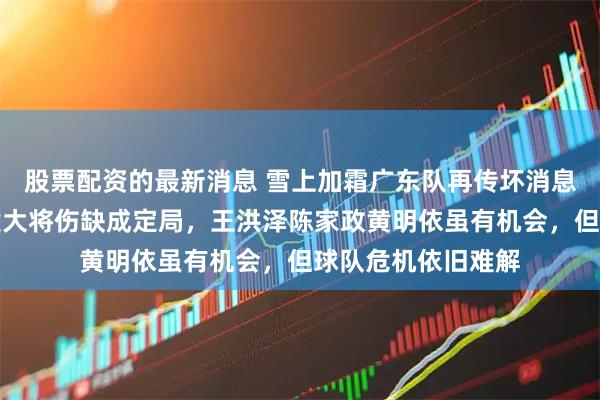 股票配资的最新消息 雪上加霜广东队再传坏消息，今晚战吉林关键大将伤缺成定局，王洪泽陈家政黄明依虽有机会，但球队危机依旧难解