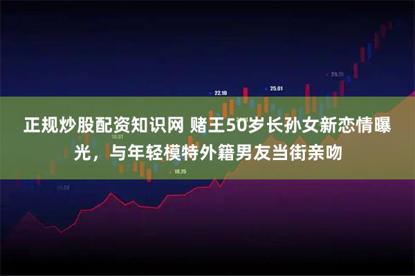 正规炒股配资知识网 赌王50岁长孙女新恋情曝光，与年轻模特外籍男友当街亲吻