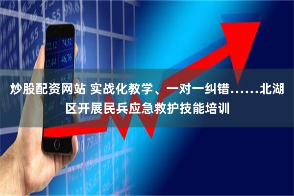 炒股配资网站 实战化教学、一对一纠错……北湖区开展民兵应急救护技能培训