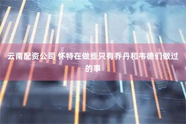 云南配资公司 怀特在做些只有乔丹和韦德们做过的事