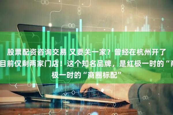 股票配资咨询交易 又要关一家？曾经在杭州开了十几家，目前仅剩两家门店！这个知名品牌，是红极一时的“商圈标配”