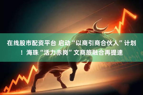 在线股市配资平台 启动“以商引商合伙人”计划！海珠“活力赤岗”文商旅融合再提速
