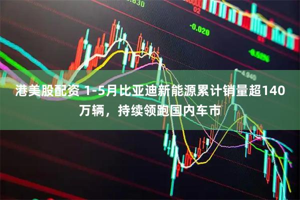 港美股配资 1-5月比亚迪新能源累计销量超140万辆，持续领跑国内车市