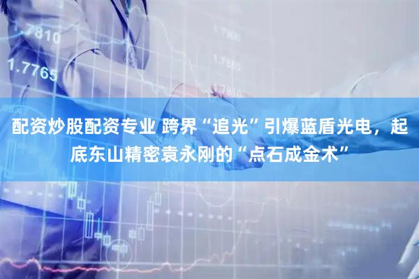 配资炒股配资专业 跨界“追光”引爆蓝盾光电，起底东山精密袁永刚的“点石成金术”