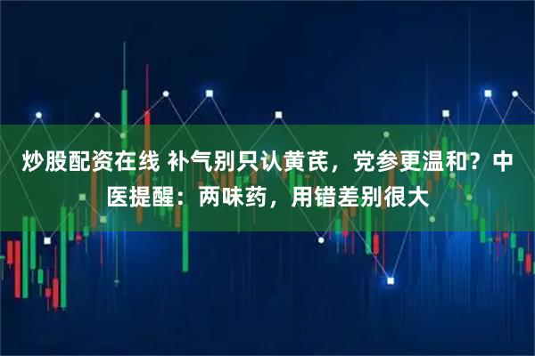 炒股配资在线 补气别只认黄芪，党参更温和？中医提醒：两味药，用错差别很大
